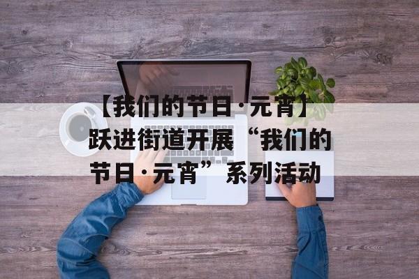 【我们的节日·元宵】跃进街道开展“我们的节日·元宵”系列活动-第1张图片-