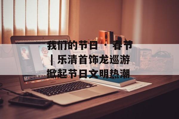 我们的节日 · 春节 | 乐清首饰龙巡游掀起节日文明热潮-第1张图片-