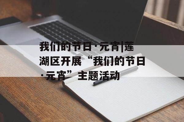我们的节日·元宵|莲湖区开展“我们的节日·元宵”主题活动-第1张图片-