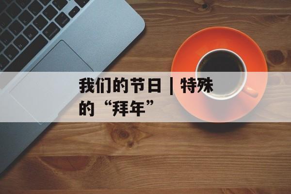我们的节日 | 特殊的“拜年”-第1张图片-