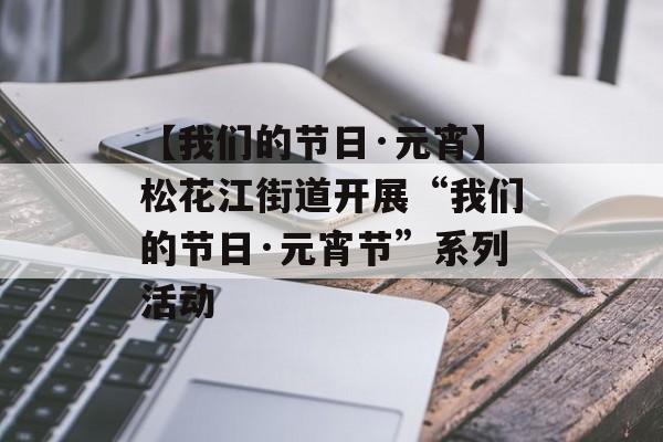 【我们的节日·元宵】松花江街道开展“我们的节日·元宵节”系列活动-第1张图片-