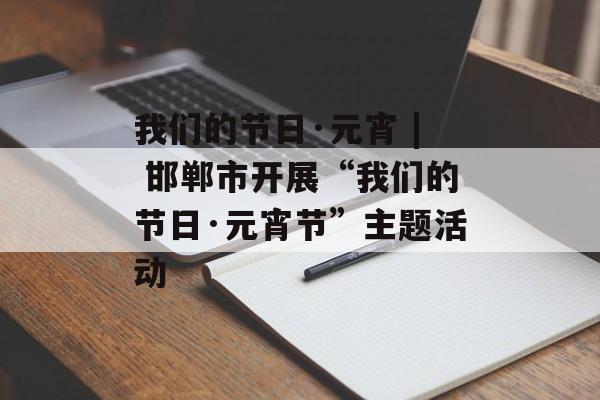 我们的节日·元宵 | 邯郸市开展“我们的节日·元宵节”主题活动-第1张图片-