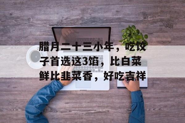 腊月二十三小年，吃饺子首选这3馅，比白菜鲜比韭菜香，好吃吉祥-第1张图片-