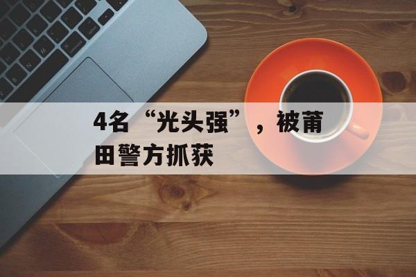 4名“光头强”，被莆田警方抓获-第1张图片-
