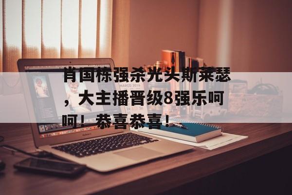 肖国栋强杀光头斯莱瑟，大主播晋级8强乐呵呵！恭喜恭喜！-第1张图片-