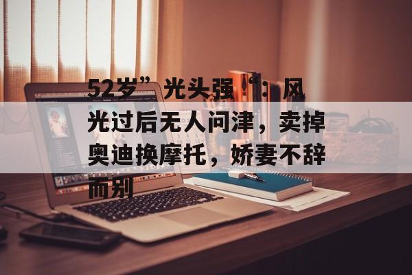 52岁”光头强“：风光过后无人问津，卖掉奥迪换摩托，娇妻不辞而别-第1张图片-
