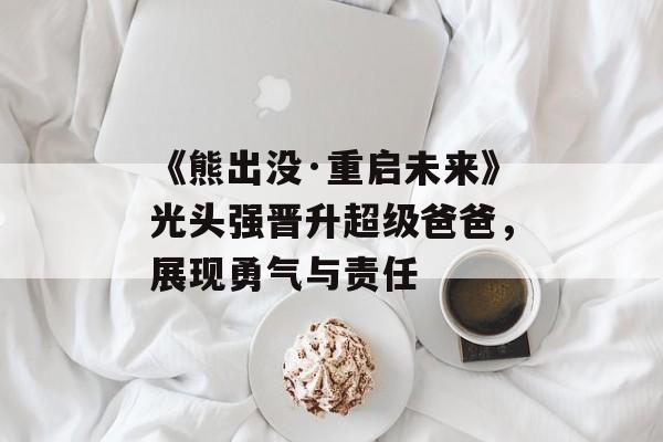 《熊出没·重启未来》光头强晋升超级爸爸，展现勇气与责任-第1张图片-