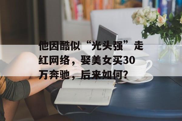 他因酷似“光头强”走红网络，娶美女买30万奔驰，后来如何？-第1张图片-
