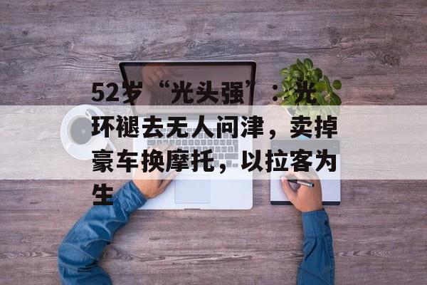 52岁“光头强”：光环褪去无人问津，卖掉豪车换摩托，以拉客为生-第1张图片-