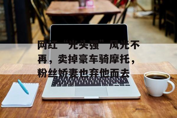 网红“光头强”风光不再，卖掉豪车骑摩托，粉丝娇妻也弃他而去-第1张图片-