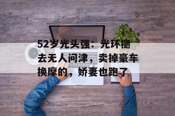 52岁光头强：光环褪去无人问津，卖掉豪车换摩的，娇妻也跑了-第1张图片-