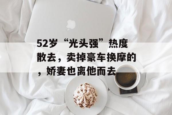 52岁“光头强”热度散去，卖掉豪车换摩的，娇妻也离他而去-第1张图片-