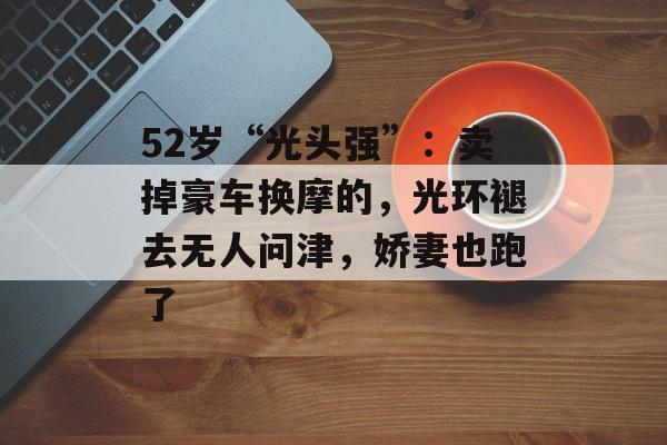 52岁“光头强”：卖掉豪车换摩的，光环褪去无人问津，娇妻也跑了-第1张图片-
