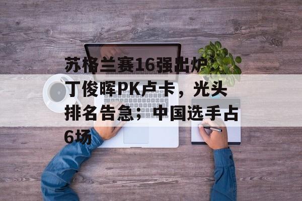 苏格兰赛16强出炉：丁俊晖PK卢卡，光头排名告急；中国选手占6场-第1张图片-