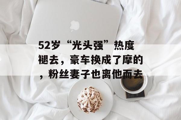 52岁“光头强”热度褪去，豪车换成了摩的，粉丝妻子也离他而去-第1张图片-