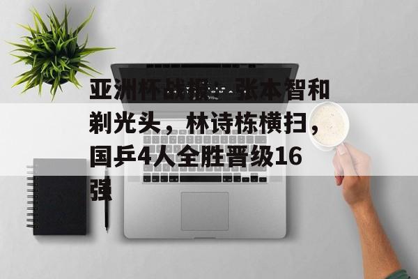 亚洲杯战报：张本智和剃光头，林诗栋横扫，国乒4人全胜晋级16强-第1张图片-