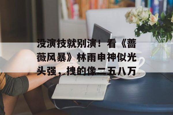 没演技就别演！看《蔷薇风暴》林雨申神似光头强，拽的像二五八万-第1张图片-