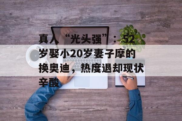 真人“光头强”：52岁娶小20岁妻子摩的换奥迪，热度退却现状辛酸-第1张图片-
