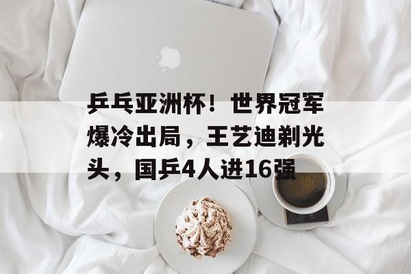 乒乓亚洲杯！世界冠军爆冷出局，王艺迪剃光头，国乒4人进16强-第1张图片-
