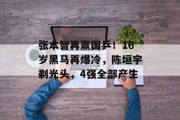 张本智再赢国乒！16岁黑马再爆冷，陈垣宇剃光头，4强全部产生-第1张图片-