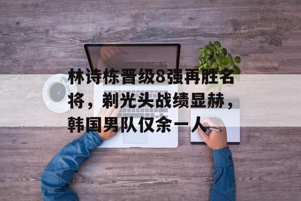 林诗栋晋级8强再胜名将，剃光头战绩显赫，韩国男队仅余一人-第1张图片-