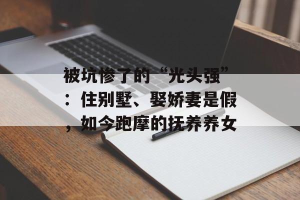 被坑惨了的“光头强”：住别墅、娶娇妻是假，如今跑摩的抚养养女-第1张图片-
