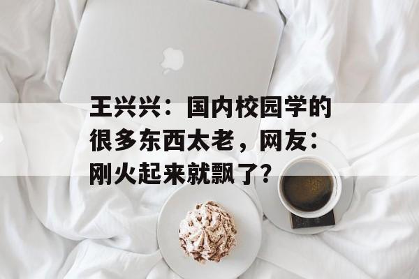 王兴兴：国内校园学的很多东西太老，网友：刚火起来就飘了？-第1张图片-