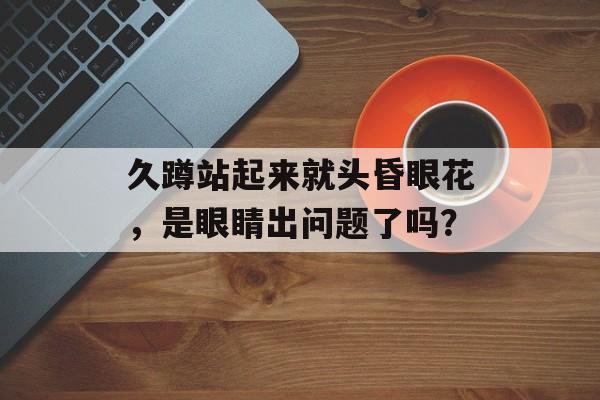 久蹲站起来就头昏眼花，是眼睛出问题了吗？-第1张图片-