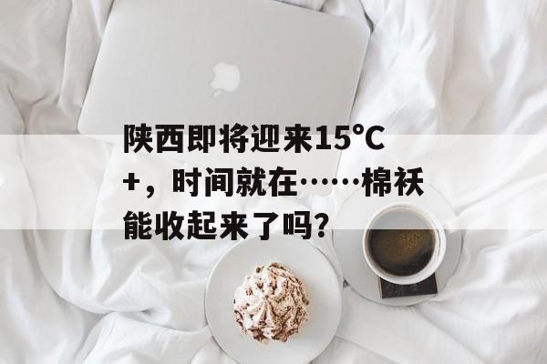 陕西即将迎来15°C+，时间就在……棉袄能收起来了吗？-第1张图片-