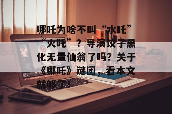 哪吒为啥不叫“水吒”“火吒”？导演饺子黑化无量仙翁了吗？关于《哪吒》谜团，看本文就够了！-第1张图片-