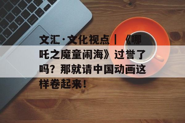 文汇·文化视点｜《哪吒之魔童闹海》过誉了吗？那就请中国动画这样卷起来！-第1张图片-