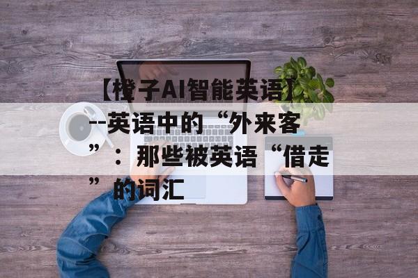 【橙子AI智能英语】--英语中的“外来客”：那些被英语“借走”的词汇-第1张图片-