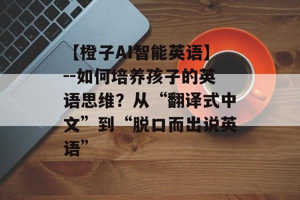 【橙子AI智能英语】--如何培养孩子的英语思维？从“翻译式中文”到“脱口而出说英语”-第1张图片-