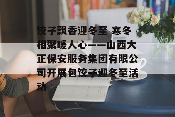 饺子飘香迎冬至 寒冬相聚暖人心——山西大正保安服务集团有限公司开展包饺子迎冬至活动-第1张图片-