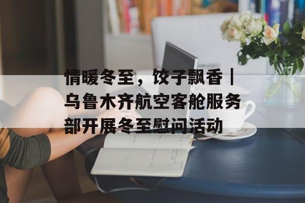 情暖冬至，饺子飘香｜乌鲁木齐航空客舱服务部开展冬至慰问活动-第1张图片-
