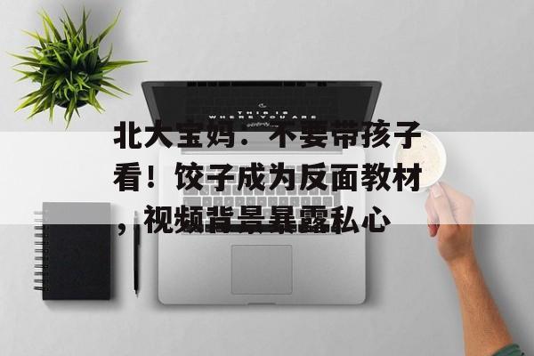 北大宝妈：不要带孩子看！饺子成为反面教材，视频背景暴露私心-第1张图片-