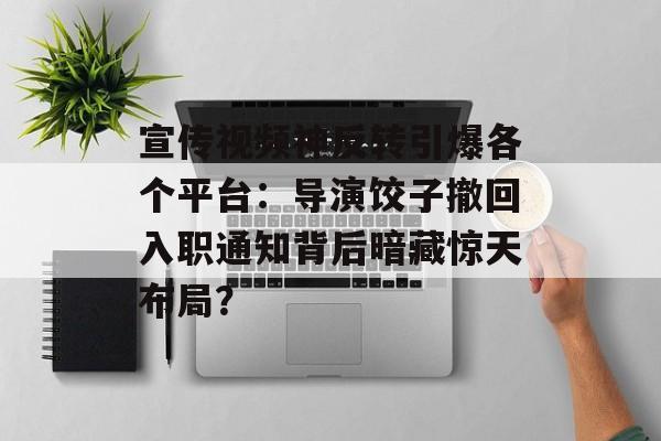 宣传视频神反转引爆各个平台：导演饺子撤回入职通知背后暗藏惊天布局？-第1张图片-