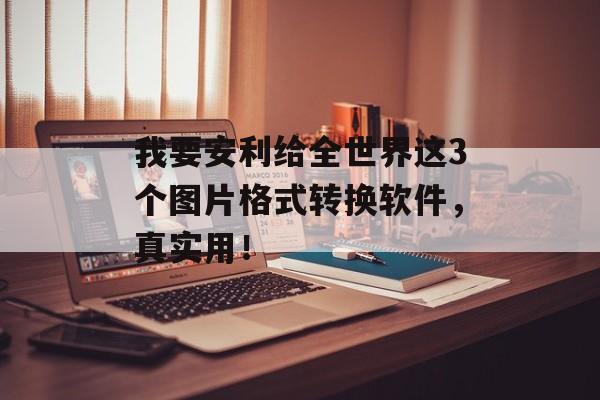 我要安利给全世界这3个图片格式转换软件，真实用！-第1张图片-