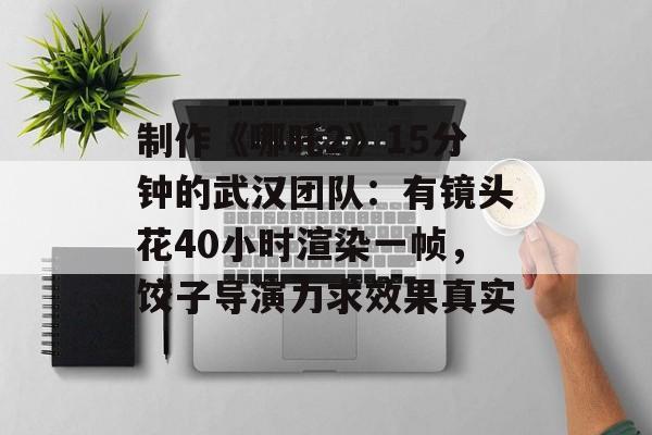制作《哪吒2》15分钟的武汉团队：有镜头花40小时渲染一帧，饺子导演力求效果真实-第1张图片-