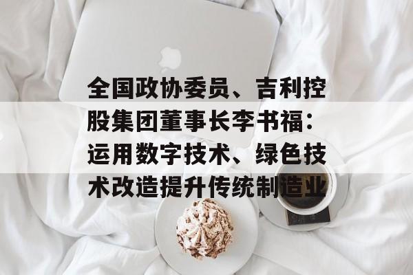 全国政协委员、吉利控股集团董事长李书福：运用数字技术、绿色技术改造提升传统制造业-第1张图片-