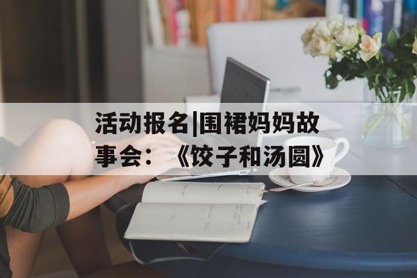 活动报名|围裙妈妈故事会：《饺子和汤圆》-第1张图片-
