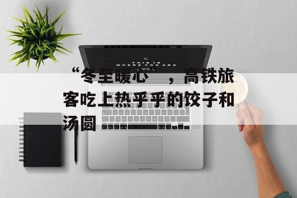 “冬至暖心”，高铁旅客吃上热乎乎的饺子和汤圆-第1张图片-