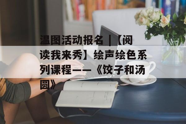 温图活动报名 |【阅读我来秀】绘声绘色系列课程——《饺子和汤圆》-第1张图片-