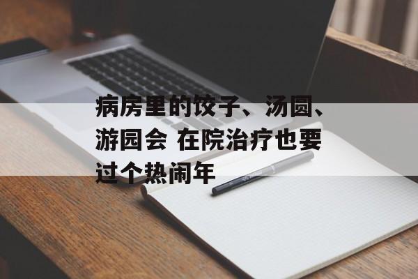 病房里的饺子、汤圆、游园会 在院治疗也要过个热闹年-第1张图片-