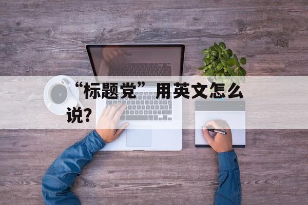 “标题党”用英文怎么说？-第1张图片-