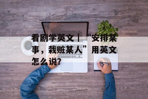 看剧学英文｜“安排某事，栽赃某人”用英文怎么说？-第1张图片-