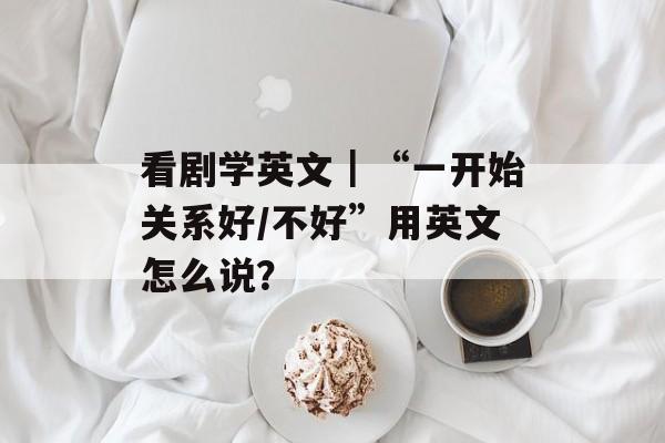 看剧学英文｜“一开始关系好/不好”用英文怎么说？-第1张图片-