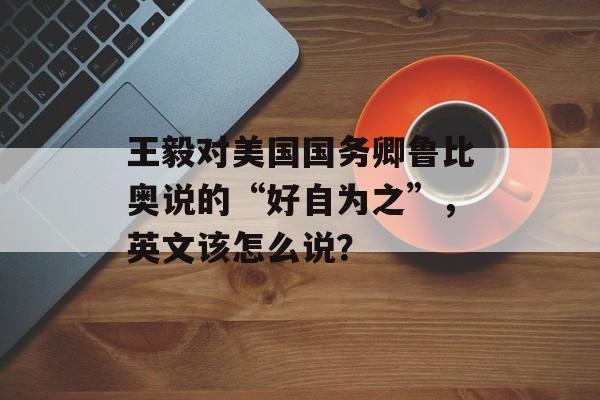 王毅对美国国务卿鲁比奥说的“好自为之”，英文该怎么说？-第1张图片-