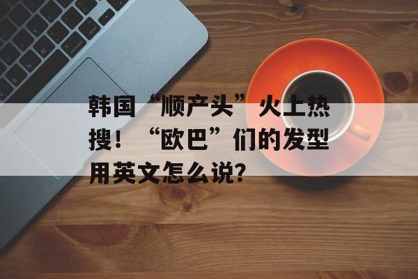 韩国“顺产头”火上热搜！“欧巴”们的发型用英文怎么说？-第1张图片-