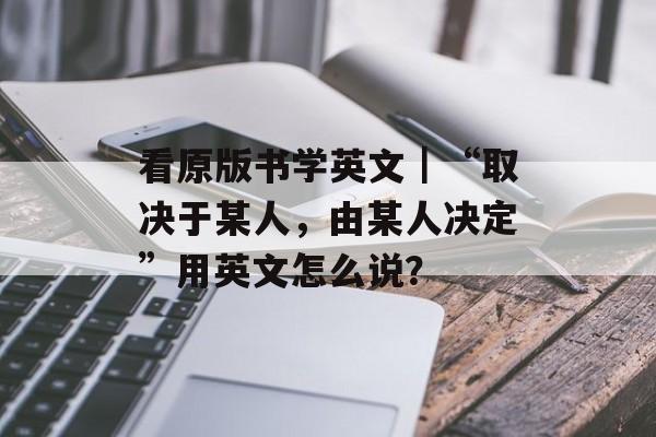 看原版书学英文｜“取决于某人，由某人决定”用英文怎么说？-第1张图片-